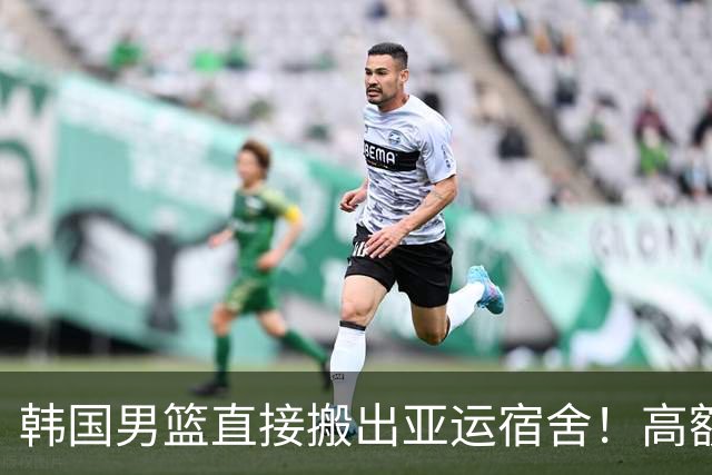 韩国男篮直接搬出亚运宿舍！高额住宿费曝光，中国男篮会搬吗？
